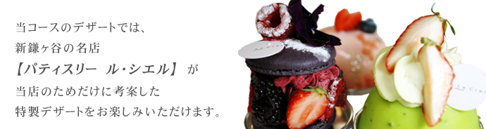 当コースのデザートは、新鎌ヶ谷の名店【パテスリー　ル・シエル】が当店の為だけに考案した特製デザートをお楽しみいただけます。